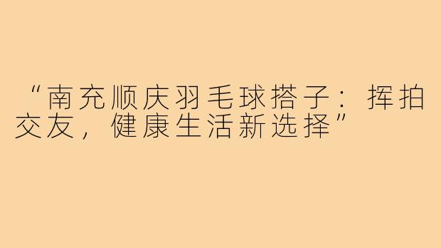 “南充顺庆羽毛球搭子:挥拍交友,健康生活新选择”