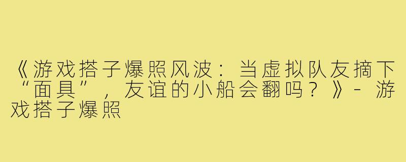 《游戏搭子爆照风波:当虚拟队友摘下“面具”,友谊的小船会翻吗?》-游戏搭子爆照