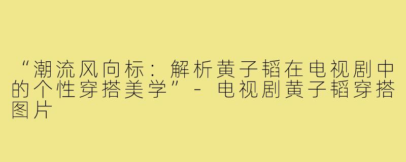 “潮流风向标：解析黄子韬在电视剧中的个性穿搭美学”-电视剧黄子韬穿搭图片