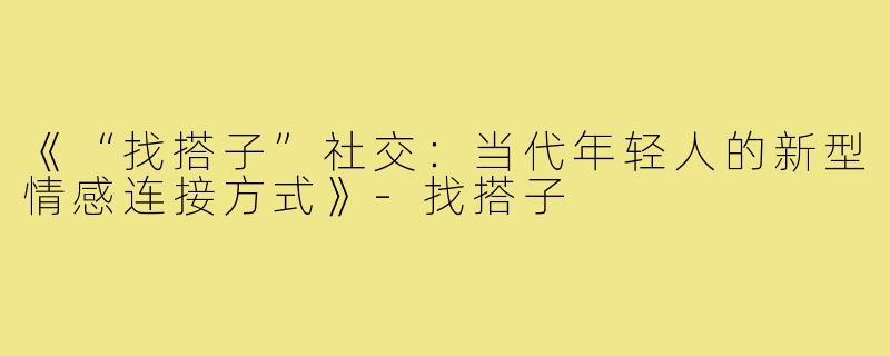 《“找搭子”社交:当代年轻人的新型情感连接方式》-找搭子