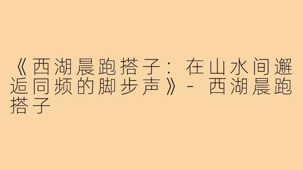 《西湖晨跑搭子:在山水间邂逅同频的脚步声》-西湖晨跑搭子