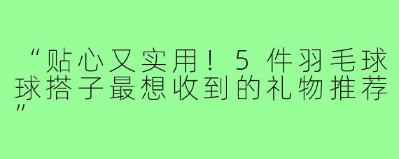 “贴心又实用！5件羽毛球球搭子最想收到的礼物推荐”