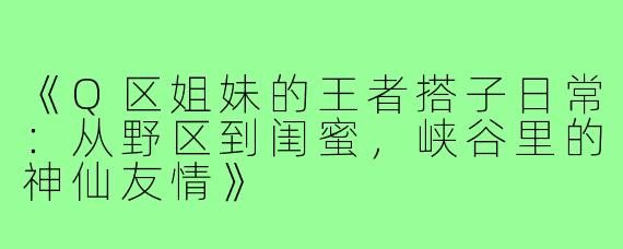 《Q区姐妹的王者搭子日常：从野区到闺蜜，峡谷里的神仙友情》