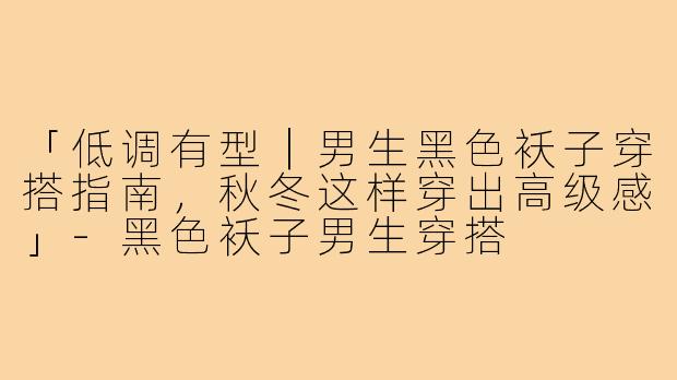 「低调有型｜男生黑色袄子穿搭指南，秋冬这样穿出高级感」-黑色袄子男生穿搭