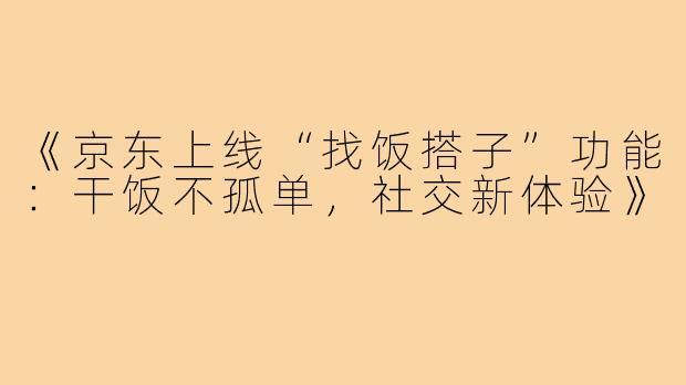 《京东上线“找饭搭子”功能：干饭不孤单，社交新体验》