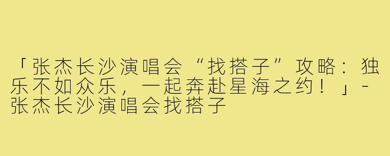 「张杰长沙演唱会“找搭子”攻略:独乐不如众乐,一起奔赴星海之约!」-张杰长沙演唱会找搭子