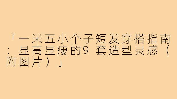 「一米五小个子短发穿搭指南：显高显瘦的9套造型灵感（附图片）」