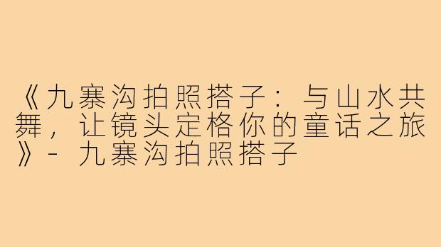 《九寨沟拍照搭子:与山水共舞,让镜头定格你的童话之旅》-九寨沟拍照搭子