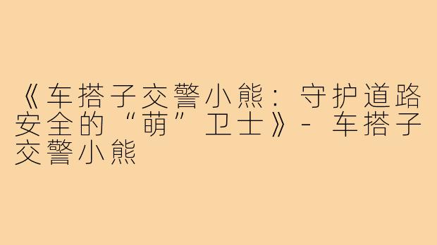 《车搭子交警小熊：守护道路安全的“萌”卫士》-车搭子交警小熊
