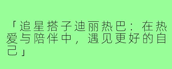 「追星搭子迪丽热巴：在热爱与陪伴中，遇见更好的自己」