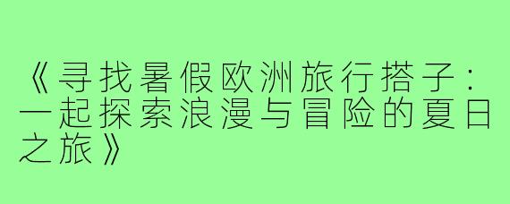 《寻找暑假欧洲旅行搭子:一起探索浪漫与冒险的夏日之旅》