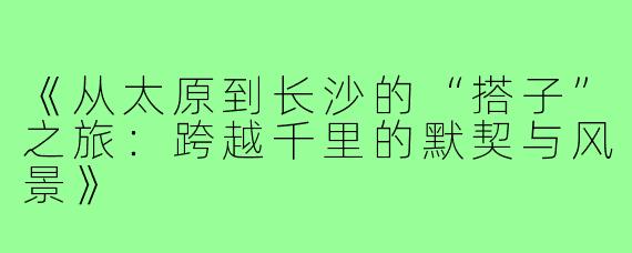 《从太原到长沙的“搭子”之旅：跨越千里的默契与风景》