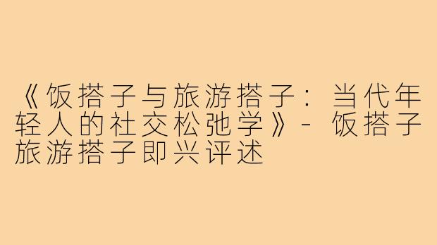 《饭搭子与旅游搭子：当代年轻人的社交松弛学》-饭搭子旅游搭子即兴评述