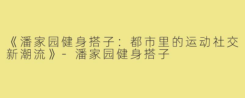 《潘家园健身搭子:都市里的运动社交新潮流》-潘家园健身搭子