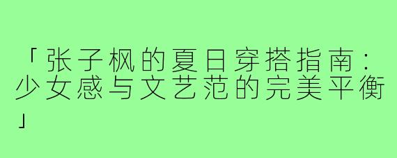 「张子枫的夏日穿搭指南：少女感与文艺范的完美平衡」