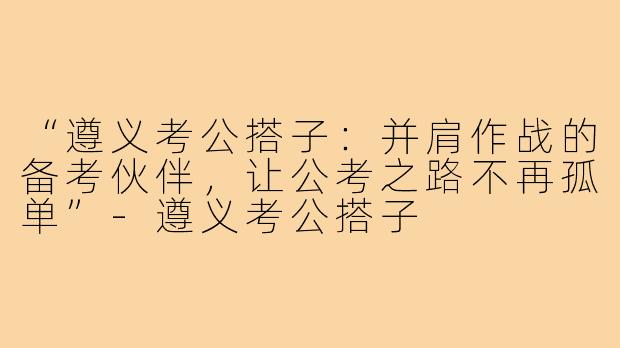 “遵义考公搭子:并肩作战的备考伙伴,让公考之路不再孤单”-遵义考公搭子
