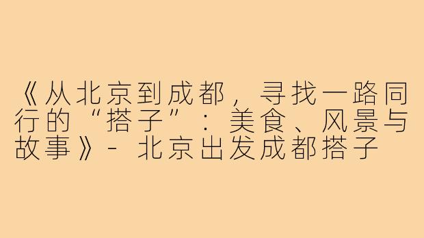 《从北京到成都,寻找一路同行的“搭子”:美食、风景与故事》-北京出发成都搭子