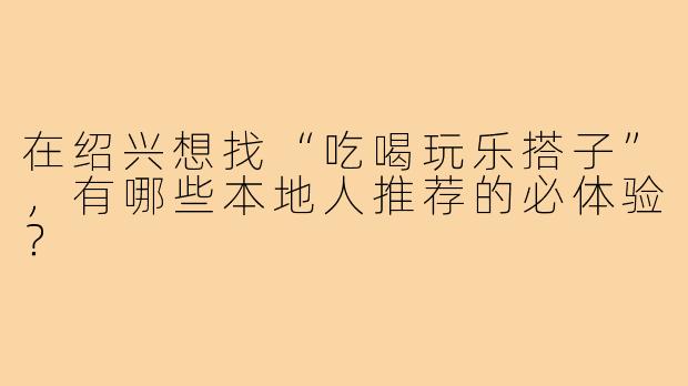 在绍兴想找“吃喝玩乐搭子”,有哪些本地人推荐的必体验?