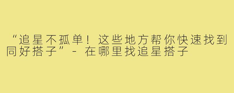 “追星不孤单！这些地方帮你快速找到同好搭子”