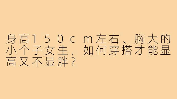 身高150cm左右、胸大的小个子女生,如何穿搭才能显高又不显胖?