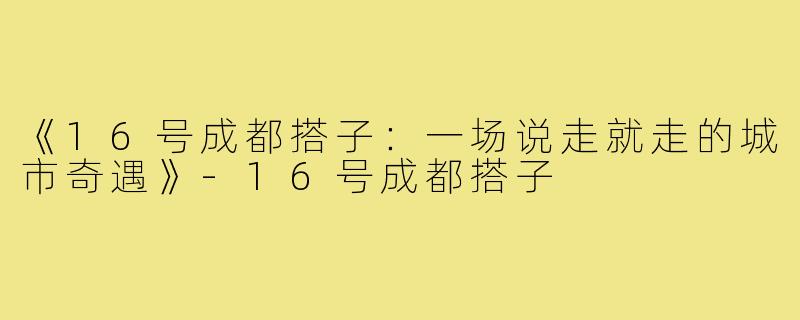 《16号成都搭子:一场说走就走的城市奇遇》-16号成都搭子