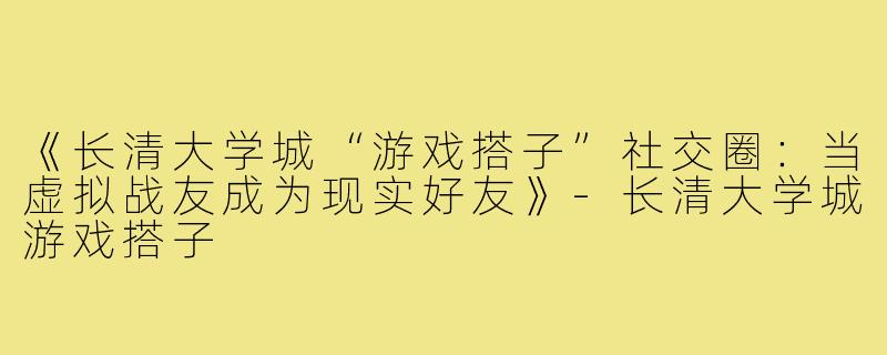 《长清大学城“游戏搭子”社交圈：当虚拟战友成为现实好友》-长清大学城游戏搭子