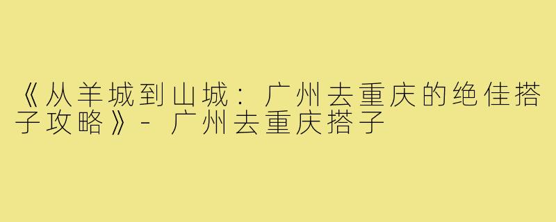 《从羊城到山城：广州去重庆的绝佳搭子攻略》-广州去重庆搭子