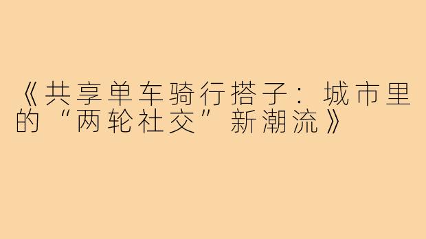 《共享单车骑行搭子：城市里的“两轮社交”新潮流》