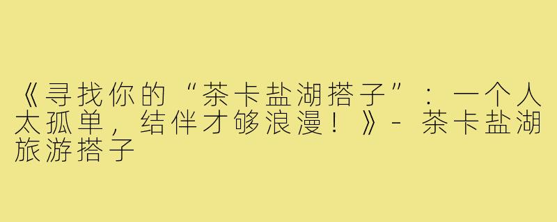 《寻找你的“茶卡盐湖搭子”：一个人太孤单，结伴才够浪漫！》-茶卡盐湖旅游搭子