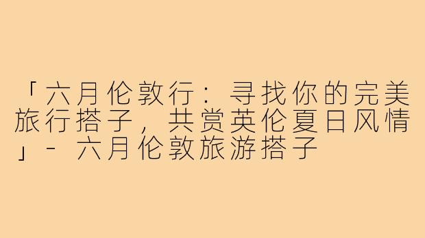「六月伦敦行：寻找你的完美旅行搭子，共赏英伦夏日风情」-六月伦敦旅游搭子