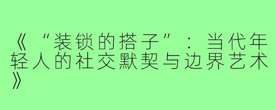 《“装锁的搭子”：当代年轻人的社交默契与边界艺术》