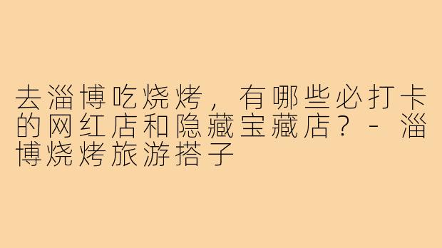 去淄博吃烧烤，有哪些必打卡的网红店和隐藏宝藏店？-淄博烧烤旅游搭子