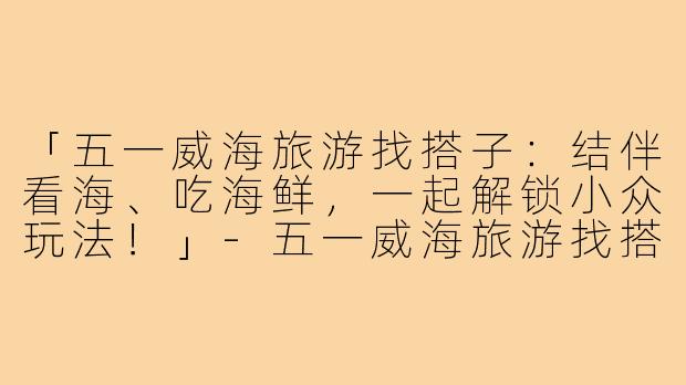 「五一威海旅游找搭子：结伴看海、吃海鲜，一起解锁小众玩法！」-五一威海旅游找搭子
