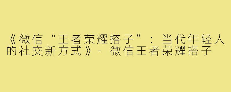 《微信“王者荣耀搭子”：当代年轻人的社交新方式》