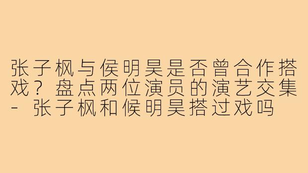 张子枫与侯明昊是否曾合作搭戏？盘点两位演员的演艺交集