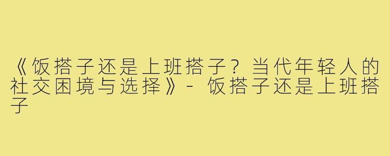 《饭搭子还是上班搭子？当代年轻人的社交困境与选择》-饭搭子还是上班搭子