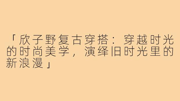 「欣子野复古穿搭：穿越时光的时尚美学，演绎旧时光里的新浪漫」