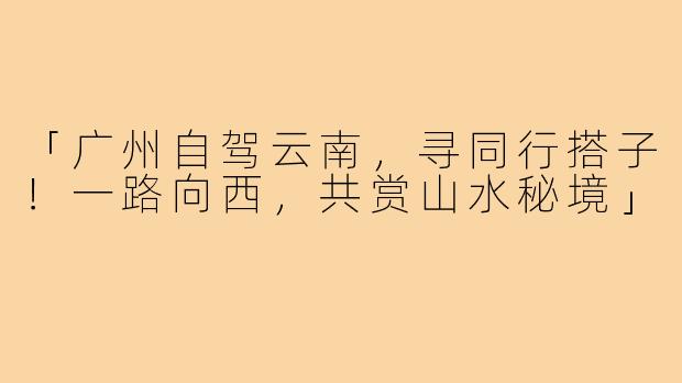 「广州自驾云南,寻同行搭子!一路向西,共赏山水秘境」