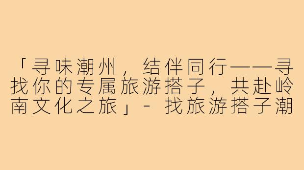 「寻味潮州，结伴同行——寻找你的专属旅游搭子，共赴岭南文化之旅」-找旅游搭子潮州