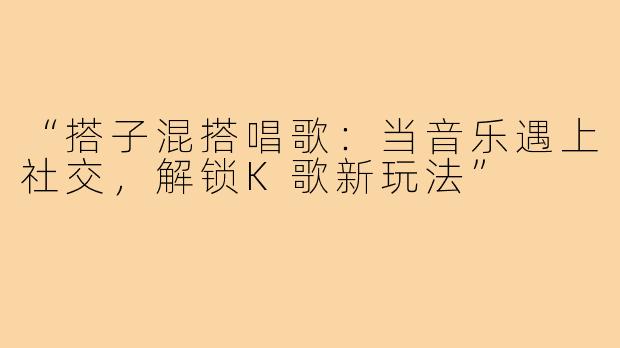 “搭子混搭唱歌：当音乐遇上社交，解锁K歌新玩法”