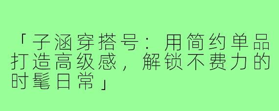 「子涵穿搭号：用简约单品打造高级感，解锁不费力的时髦日常」