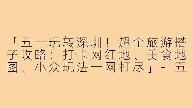 「五一玩转深圳！超全旅游搭子攻略：打卡网红地、美食地图、小众玩法一网打尽」-五一旅游搭子深圳