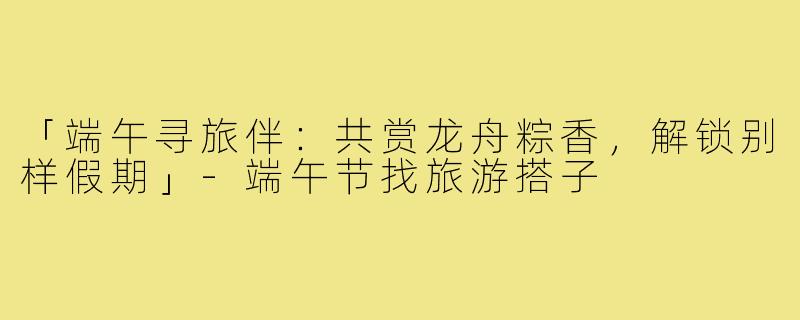 「端午寻旅伴：共赏龙舟粽香，解锁别样假期」-端午节找旅游搭子