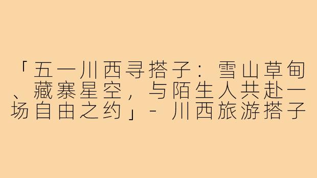 「五一川西寻搭子：雪山草甸、藏寨星空，与陌生人共赴一场自由之约」