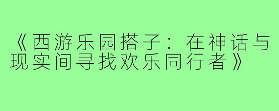 《西游乐园搭子：在神话与现实间寻找欢乐同行者》