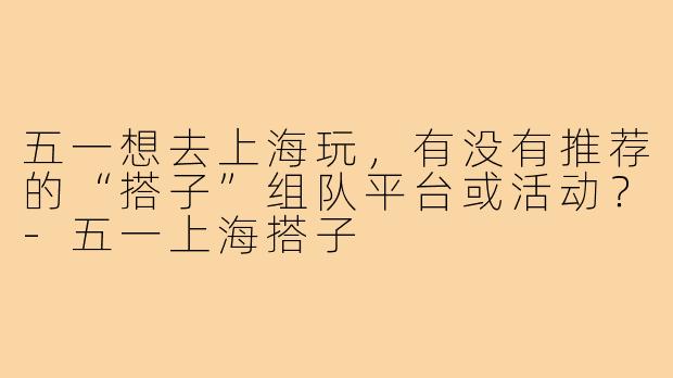 五一想去上海玩,有没有推荐的“搭子”组队平台或活动?-五一上海搭子