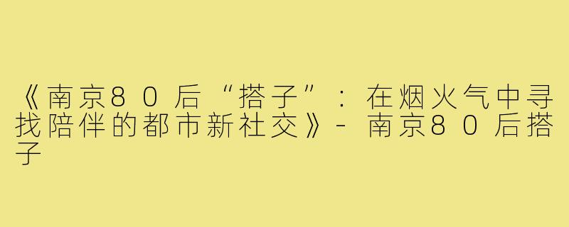《南京80后“搭子”：在烟火气中寻找陪伴的都市新社交》