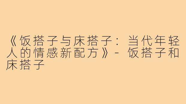 《饭搭子与床搭子：当代年轻人的情感新配方》-饭搭子和床搭子