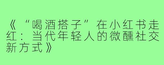 《“喝酒搭子”在小红书走红:当代年轻人的微醺社交新方式》