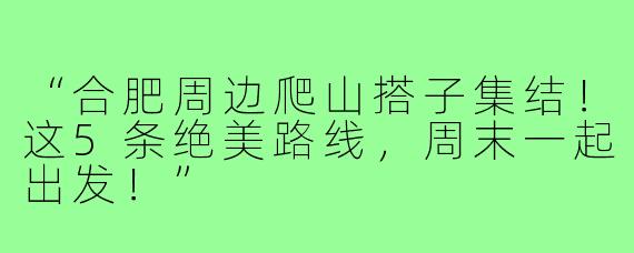 “合肥周边爬山搭子集结！这5条绝美路线，周末一起出发！”